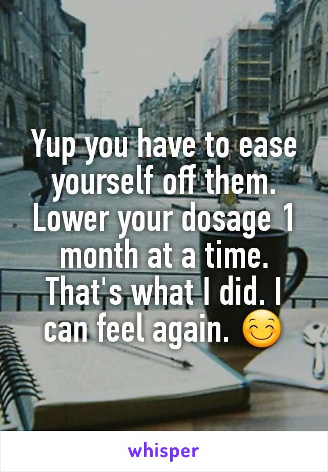 Yup you have to ease yourself off them. Lower your dosage 1 month at a time. That's what I did. I can feel again. 😊