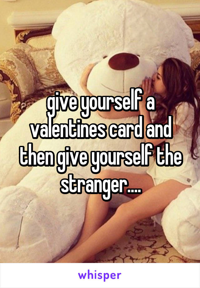 give yourself a valentines card and then give yourself the stranger....