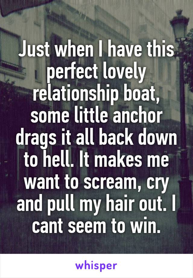 Just when I have this perfect lovely relationship boat, some little anchor drags it all back down to hell. It makes me want to scream, cry and pull my hair out. I cant seem to win.