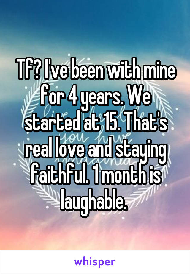 Tf? I've been with mine for 4 years. We started at 15. That's real love and staying faithful. 1 month is laughable. 