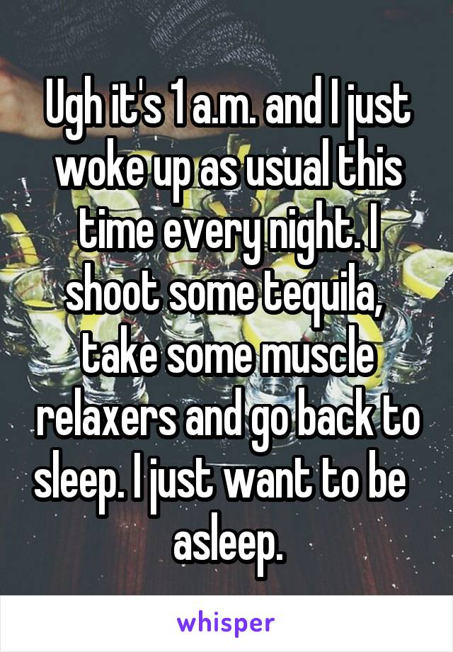 Ugh it's 1 a.m. and I just woke up as usual this time every night. I shoot some tequila,  take some muscle relaxers and go back to sleep. I just want to be   asleep.