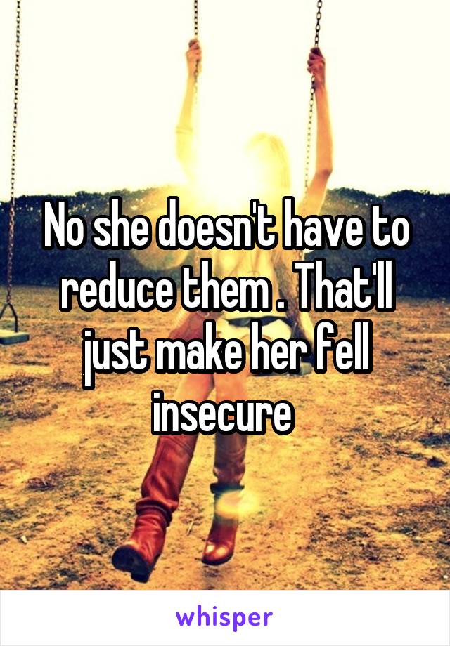 No she doesn't have to reduce them . That'll just make her fell insecure 