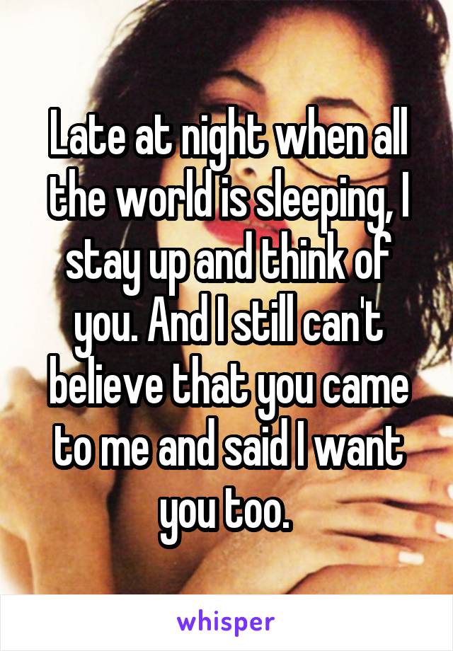 Late at night when all the world is sleeping, I stay up and think of you. And I still can't believe that you came to me and said I want you too. 