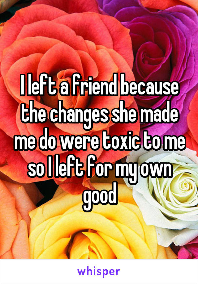 I left a friend because the changes she made me do were toxic to me so I left for my own good