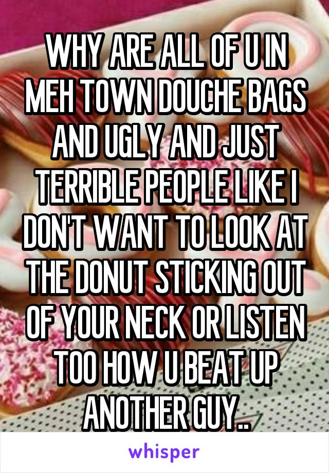 WHY ARE ALL OF U IN MEH TOWN DOUCHE BAGS AND UGLY AND JUST TERRIBLE PEOPLE LIKE I DON'T WANT TO LOOK AT THE DONUT STICKING OUT OF YOUR NECK OR LISTEN TOO HOW U BEAT UP ANOTHER GUY..