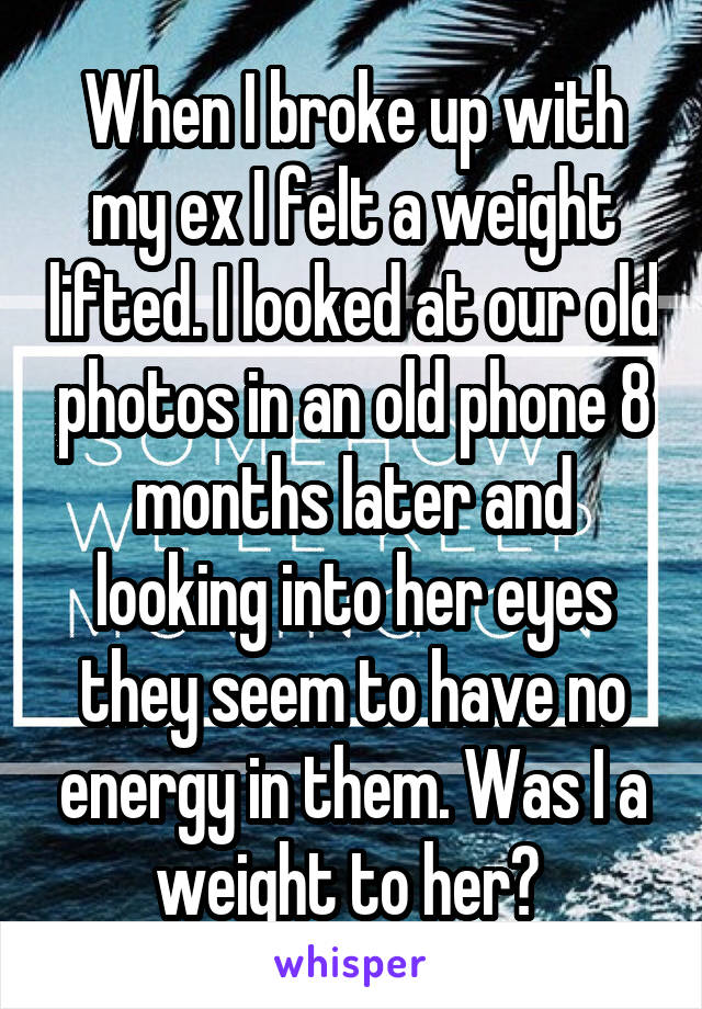 When I broke up with my ex I felt a weight lifted. I looked at our old photos in an old phone 8 months later and looking into her eyes they seem to have no energy in them. Was I a weight to her? 