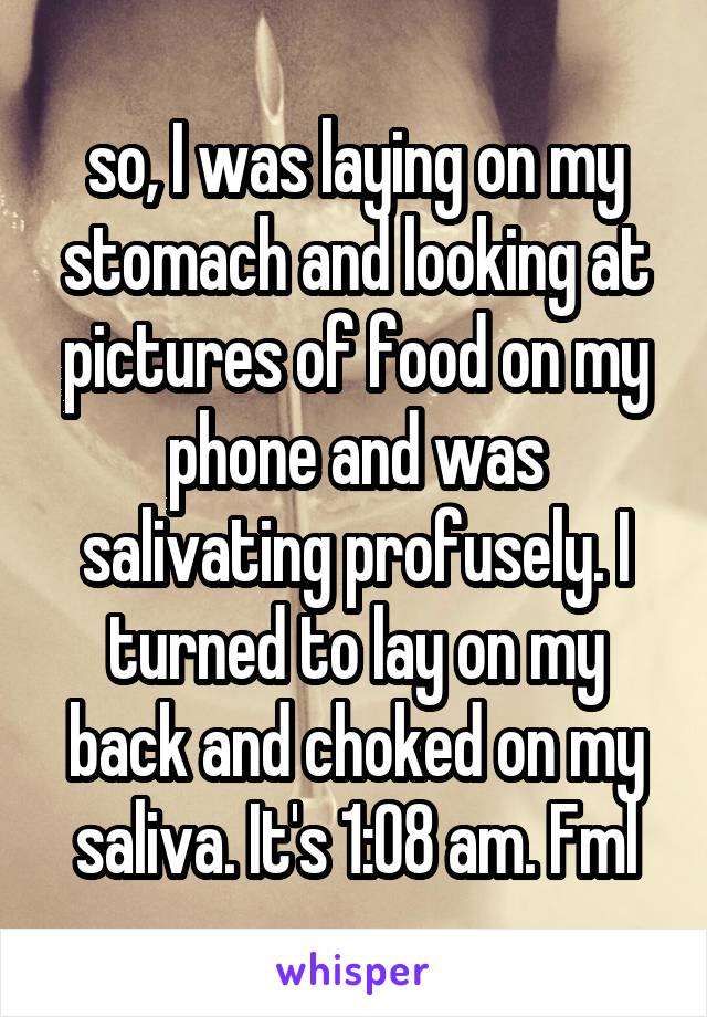 so, I was laying on my stomach and looking at pictures of food on my phone and was salivating profusely. I turned to lay on my back and choked on my saliva. It's 1:08 am. Fml