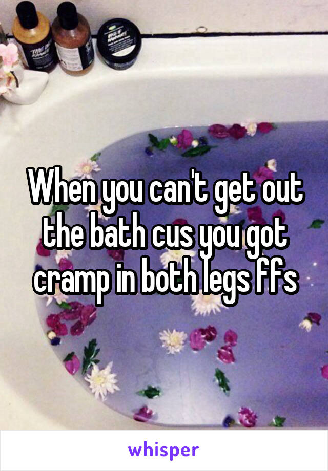 When you can't get out the bath cus you got cramp in both legs ffs