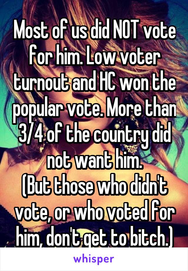 Most of us did NOT vote for him. Low voter turnout and HC won the popular vote. More than 3/4 of the country did not want him.
(But those who didn't vote, or who voted for him, don't get to bitch.)