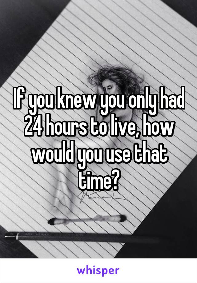 If you knew you only had 24 hours to live, how would you use that time?