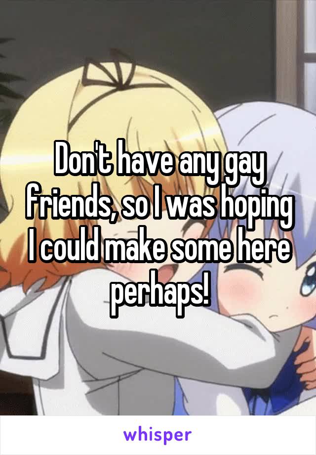 Don't have any gay friends, so I was hoping I could make some here perhaps!