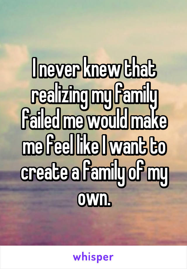 I never knew that realizing my family failed me would make me feel like I want to create a family of my own.