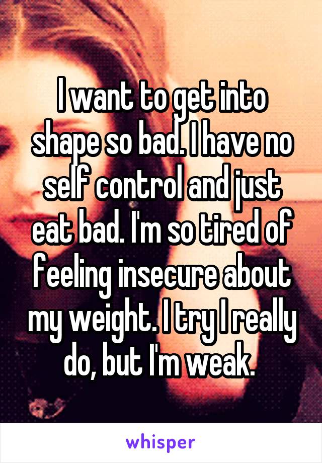 I want to get into shape so bad. I have no self control and just eat bad. I'm so tired of feeling insecure about my weight. I try I really do, but I'm weak. 