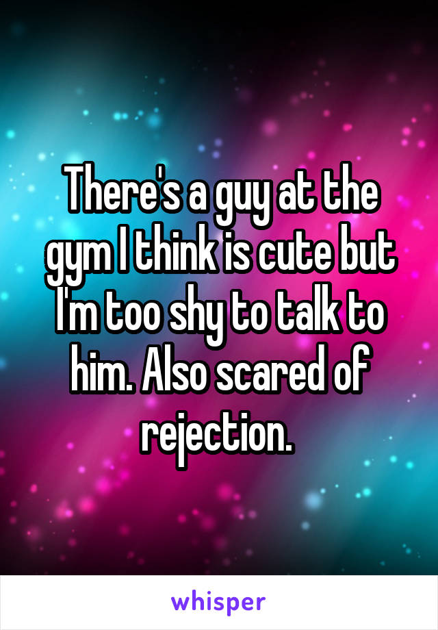 There's a guy at the gym I think is cute but I'm too shy to talk to him. Also scared of rejection. 