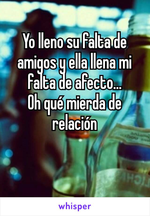 Yo lleno su falta de amigos y ella llena mi falta de afecto...
Oh qué mierda de relación