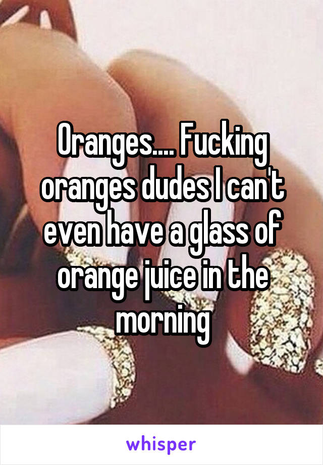 Oranges.... Fucking oranges dudes I can't even have a glass of orange juice in the morning