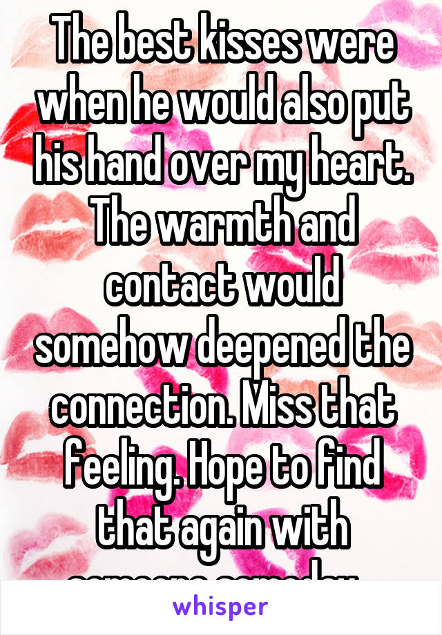 The best kisses were when he would also put his hand over my heart. The warmth and contact would somehow deepened the connection. Miss that feeling. Hope to find that again with someone someday...