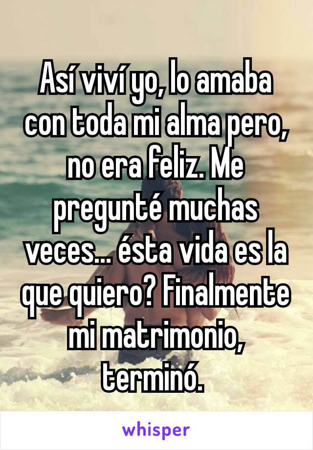 Así viví yo, lo amaba con toda mi alma pero, no era feliz. Me pregunté muchas veces... ésta vida es la que quiero? Finalmente mi matrimonio, terminó. 