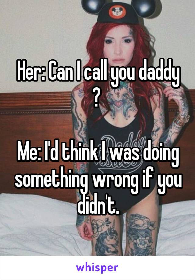 Her: Can I call you daddy ? 

Me: I'd think I was doing something wrong if you didn't.