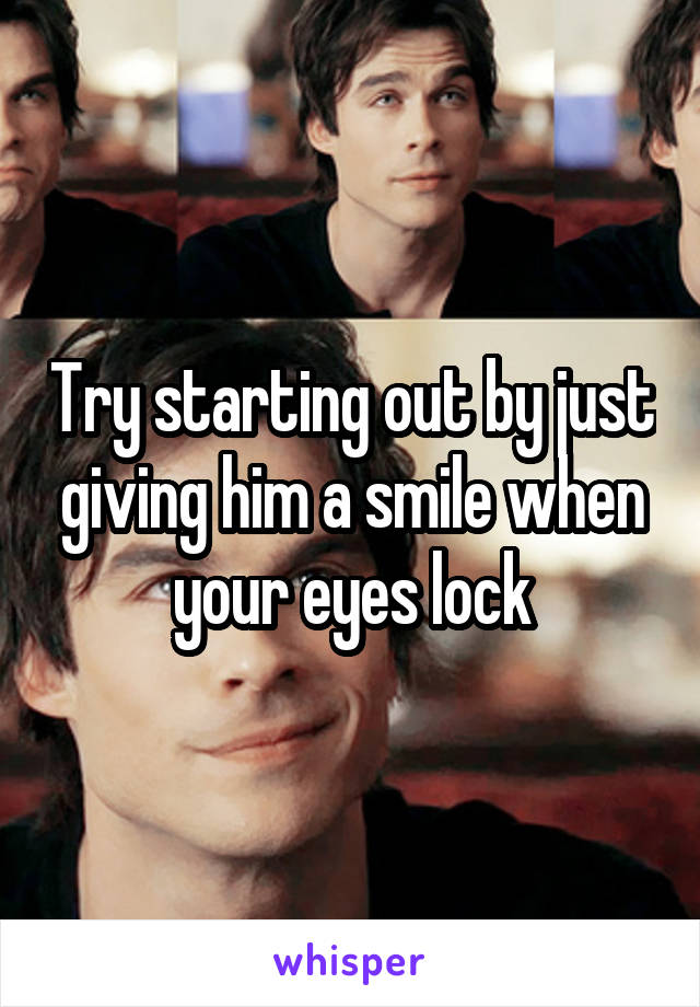 Try starting out by just giving him a smile when your eyes lock