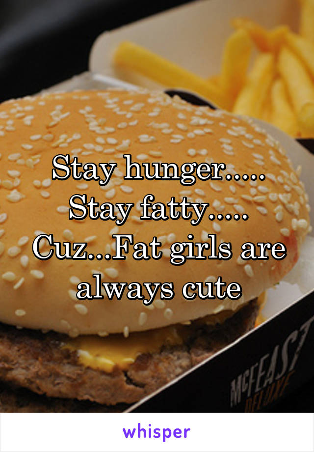 Stay hunger.....
Stay fatty.....
Cuz...Fat girls are always cute