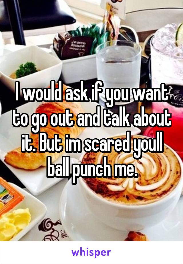 I would ask if you want to go out and talk about it. But im scared youll ball punch me.