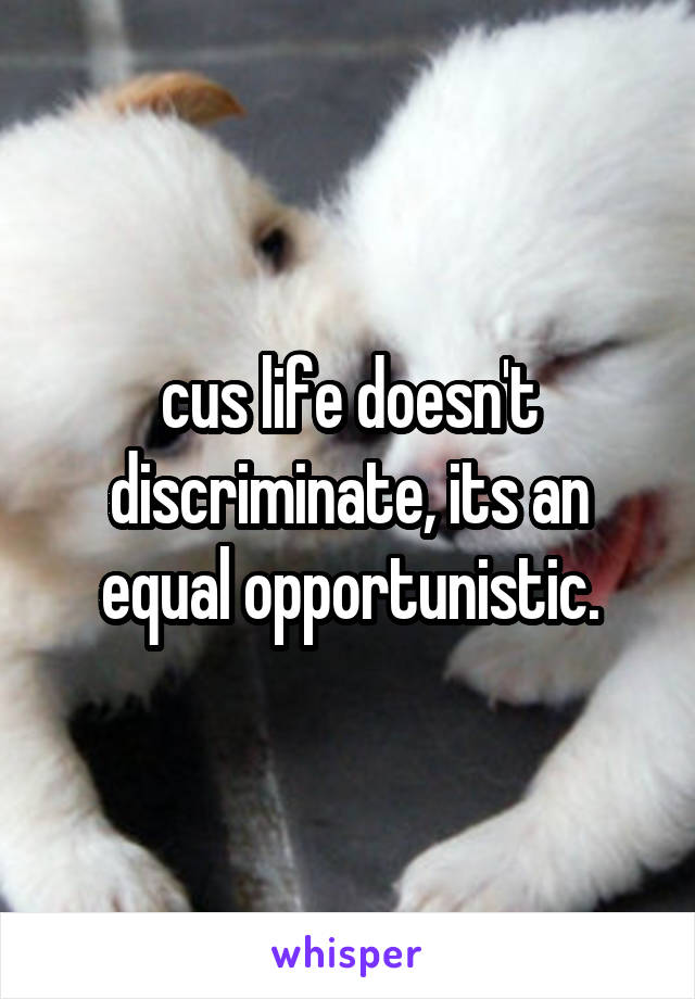 cus life doesn't discriminate, its an equal opportunistic.