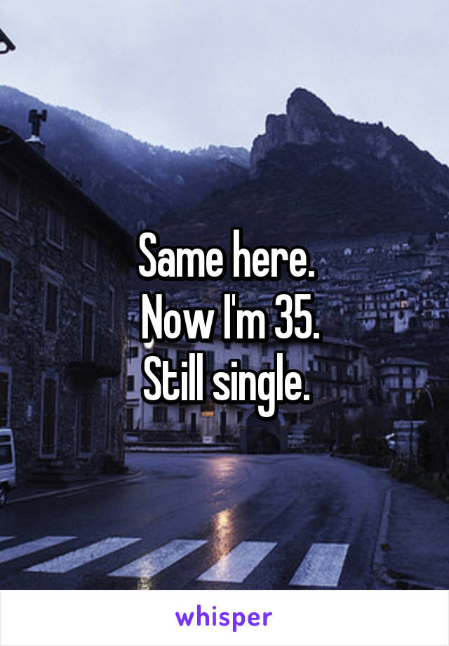 Same here.
 Now I'm 35.
Still single.