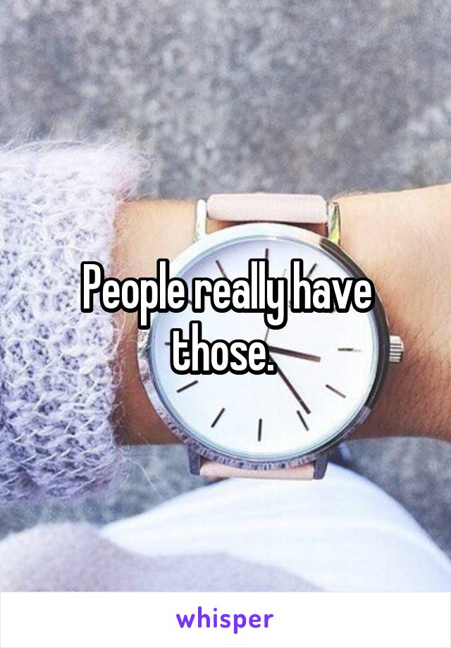 People really have those. 