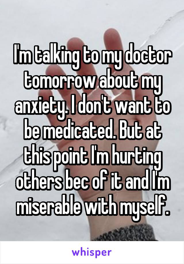 I'm talking to my doctor tomorrow about my anxiety. I don't want to be medicated. But at this point I'm hurting others bec of it and I'm miserable with myself.