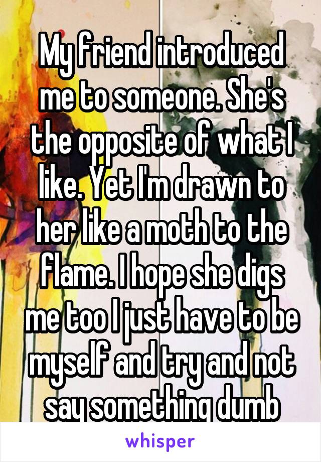 My friend introduced me to someone. She's the opposite of what I like. Yet I'm drawn to her like a moth to the flame. I hope she digs me too I just have to be myself and try and not say something dumb