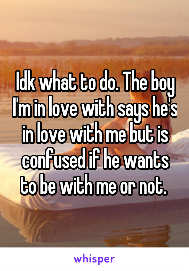 Idk what to do. The boy I'm in love with says he's in love with me but is confused if he wants to be with me or not. 