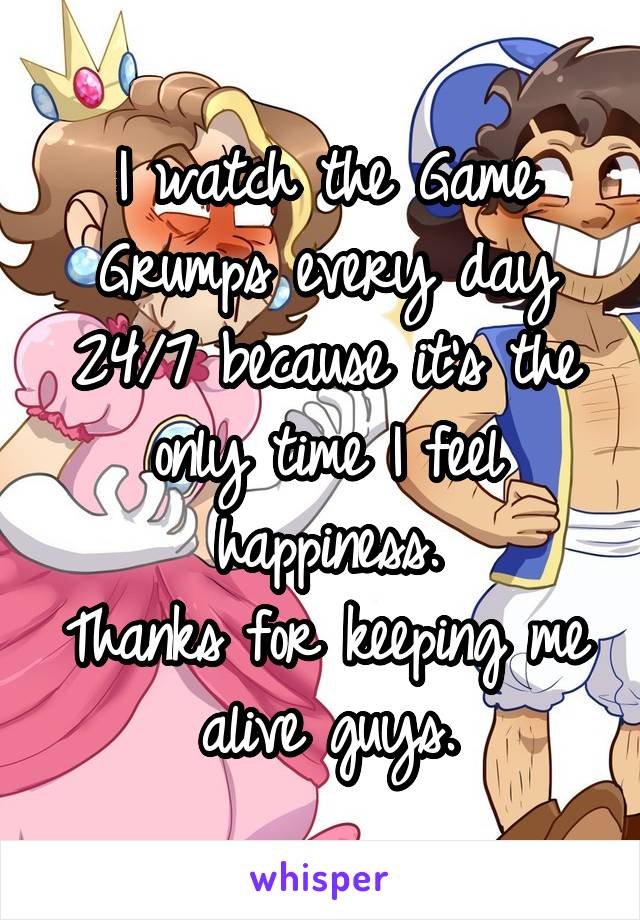 I watch the Game Grumps every day 24/7 because it's the only time I feel happiness.
Thanks for keeping me alive guys.