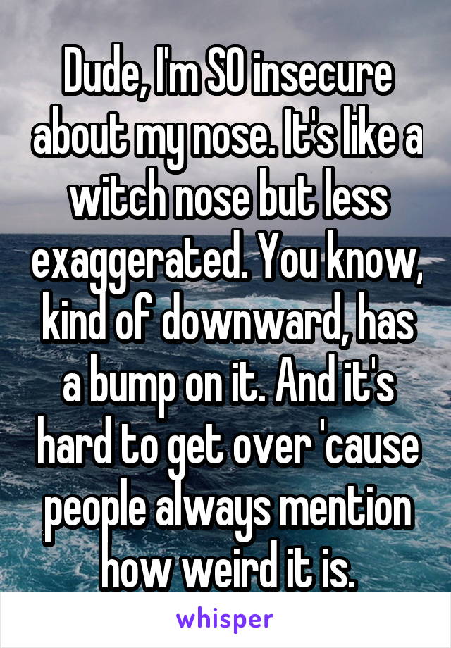 Dude, I'm SO insecure about my nose. It's like a witch nose but less exaggerated. You know, kind of downward, has a bump on it. And it's hard to get over 'cause people always mention how weird it is.