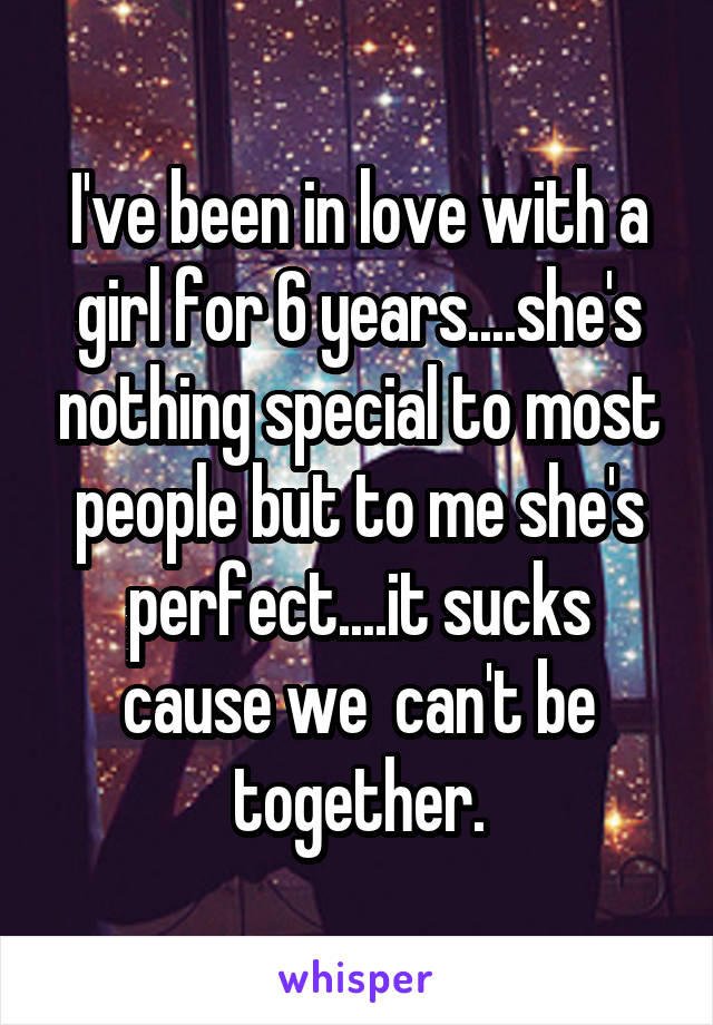 I've been in love with a girl for 6 years....she's nothing special to most people but to me she's perfect....it sucks cause we  can't be together.