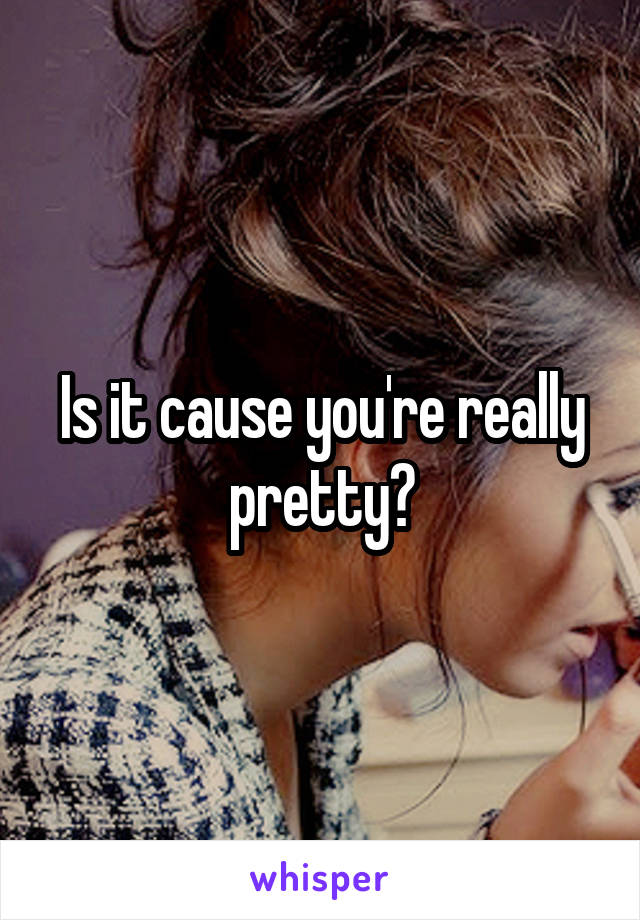 Is it cause you're really pretty?