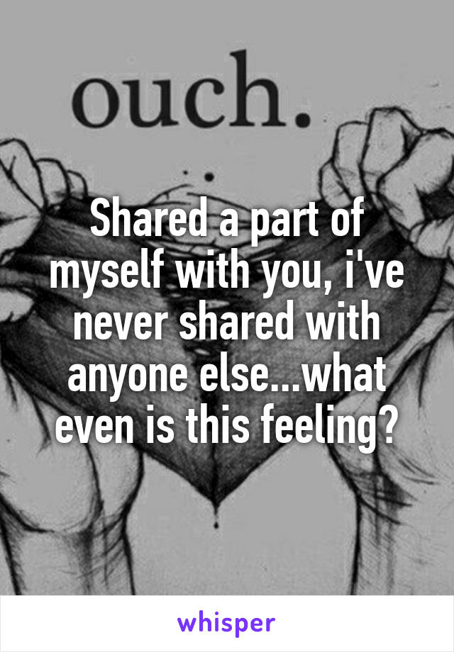 Shared a part of myself with you, i've never shared with anyone else...what even is this feeling?