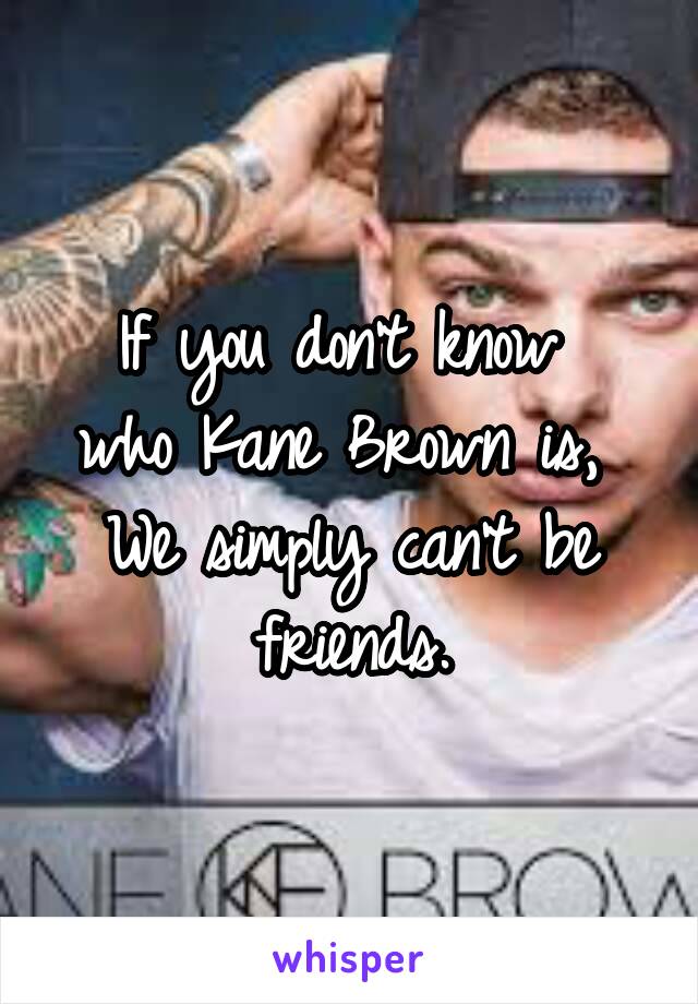 If you don't know 
who Kane Brown is, 
We simply can't be friends.