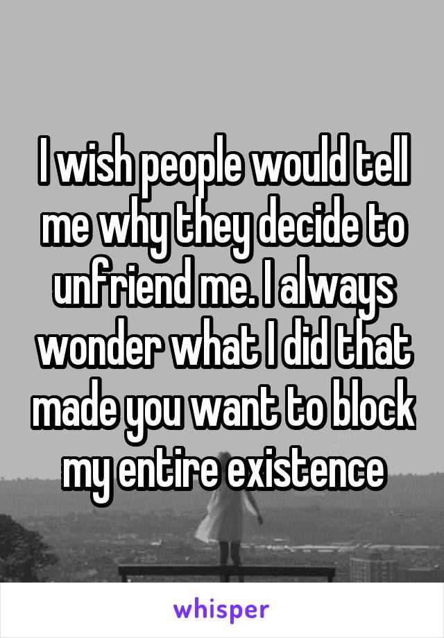 I wish people would tell me why they decide to unfriend me. I always wonder what I did that made you want to block my entire existence