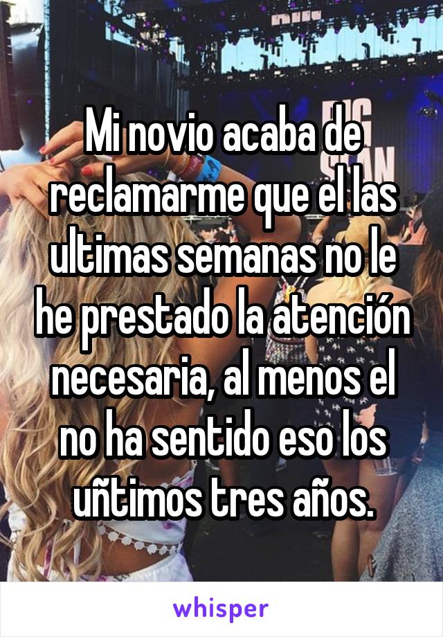 Mi novio acaba de reclamarme que el las ultimas semanas no le he prestado la atención necesaria, al menos el no ha sentido eso los uñtimos tres años.