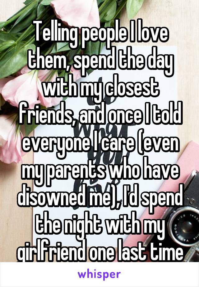 Telling people I love them, spend the day with my closest friends, and once I told everyone I care (even my parents who have disowned me), I'd spend the night with my girlfriend one last time