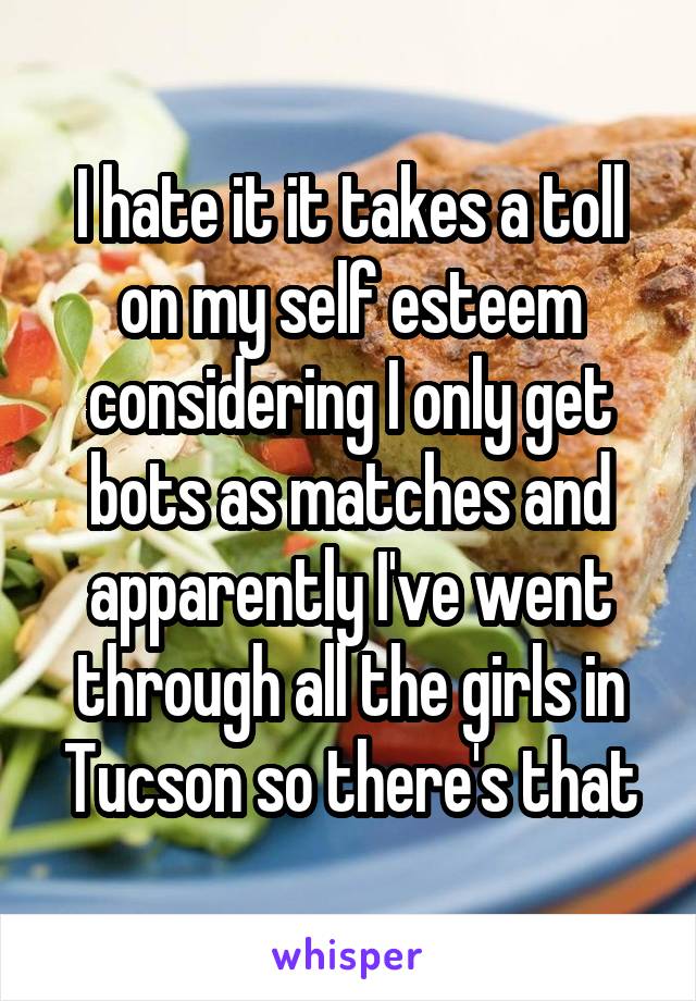 I hate it it takes a toll on my self esteem considering I only get bots as matches and apparently I've went through all the girls in Tucson so there's that