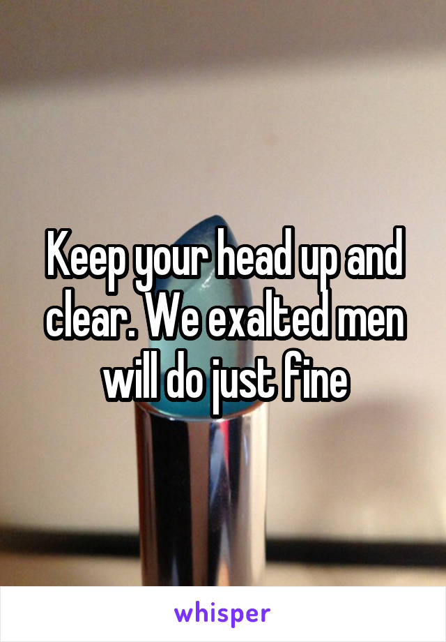 Keep your head up and clear. We exalted men will do just fine