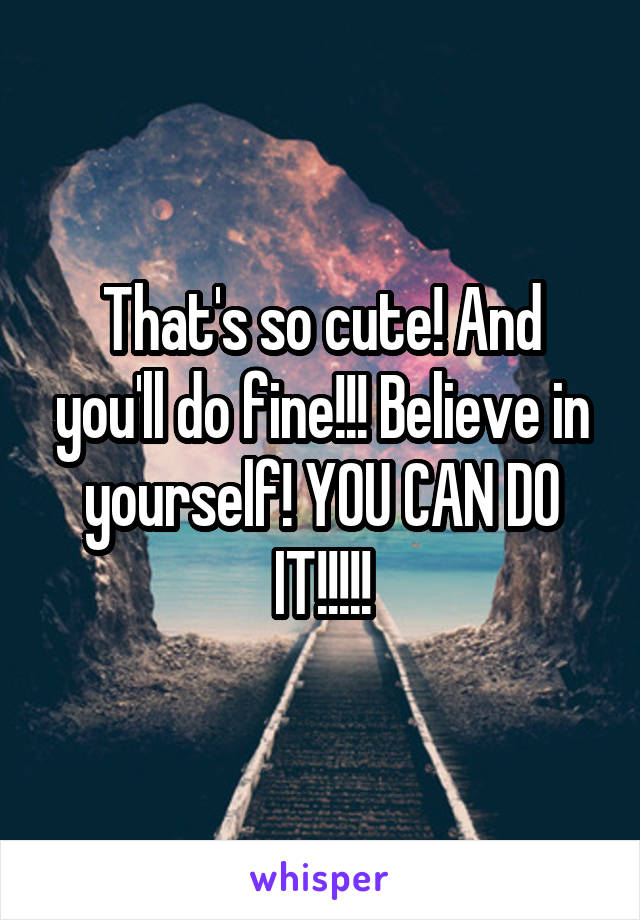 That's so cute! And you'll do fine!!! Believe in yourself! YOU CAN DO IT!!!!!