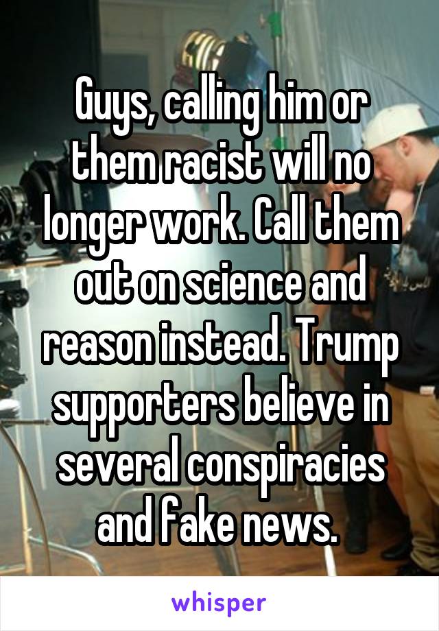 Guys, calling him or them racist will no longer work. Call them out on science and reason instead. Trump supporters believe in several conspiracies and fake news. 