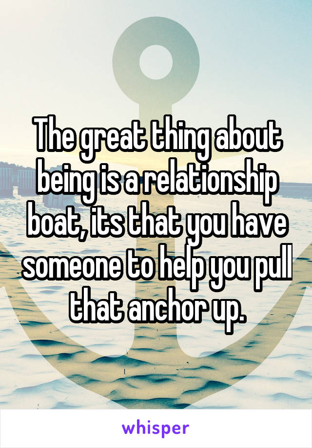 The great thing about being is a relationship boat, its that you have someone to help you pull that anchor up.