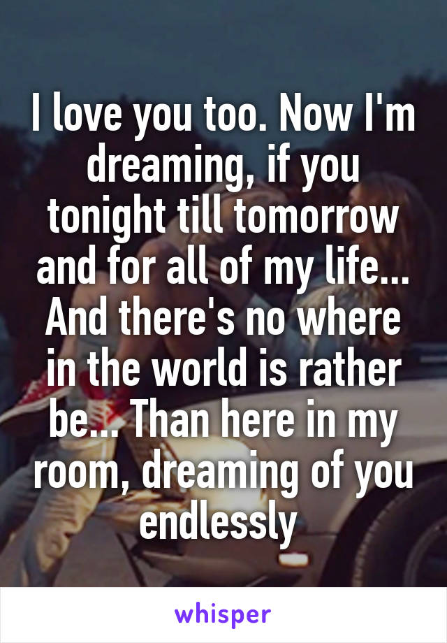 I love you too. Now I'm dreaming, if you tonight till tomorrow and for all of my life... And there's no where in the world is rather be... Than here in my room, dreaming of you endlessly 