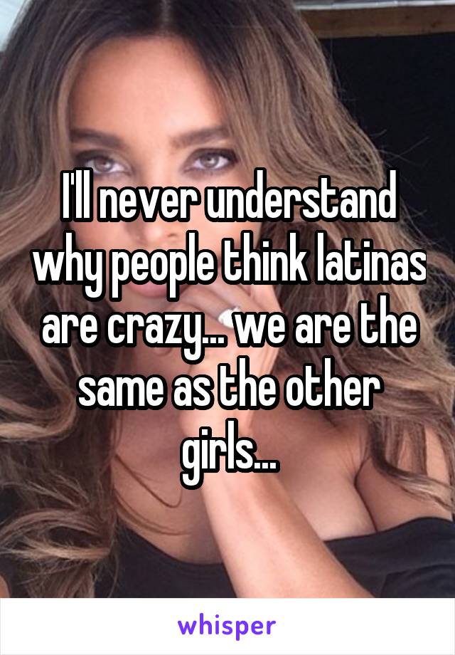 I'll never understand why people think latinas are crazy... we are the same as the other girls...