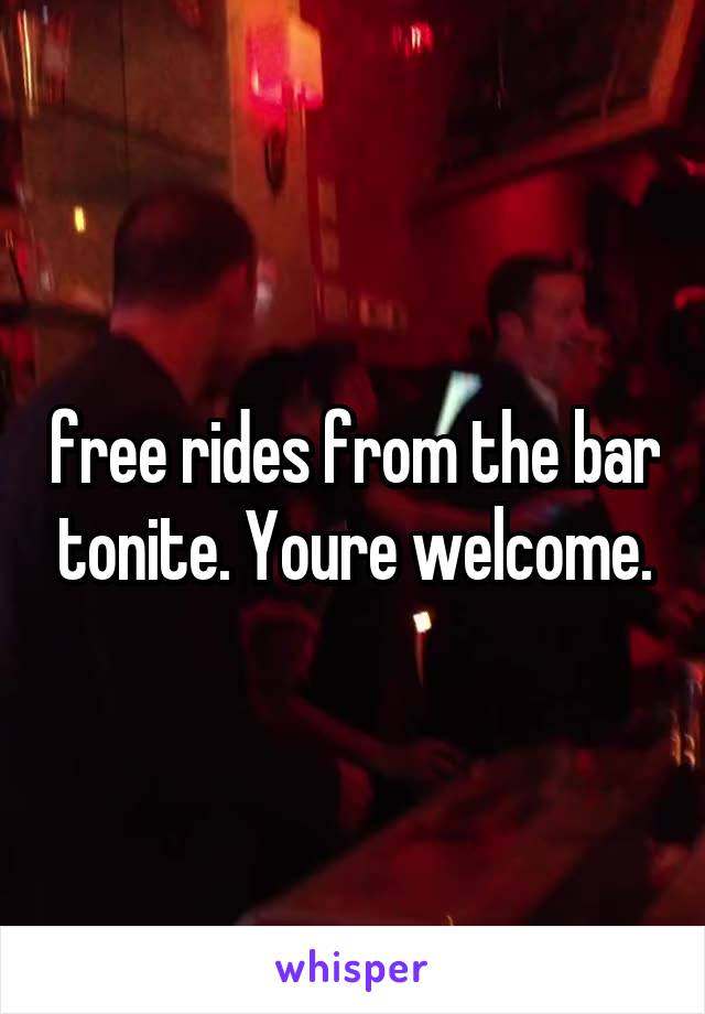 free rides from the bar tonite. Youre welcome.