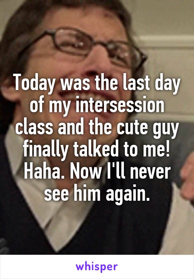 Today was the last day of my intersession class and the cute guy finally talked to me! Haha. Now I'll never see him again.